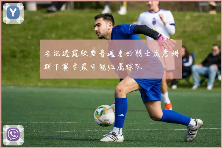 名记透露联盟普遍看好骑士成詹姆斯下赛季最可能归属球队