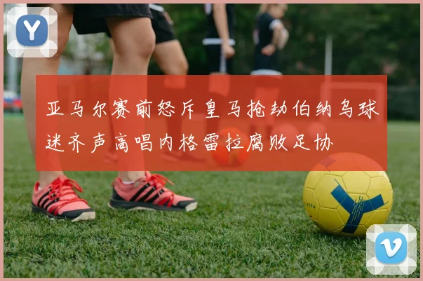 亚马尔赛前怒斥皇马抢劫伯纳乌球迷齐声高唱内格雷拉腐败足协