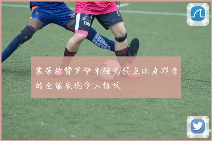 蒙蒂称赞罗伊年轻无弱点比肩邓肯的全能表现令人惊叹