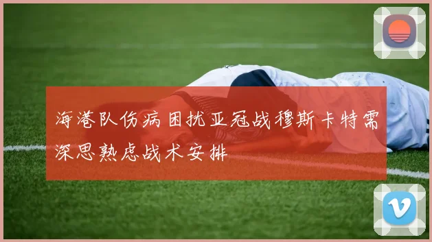 海港队伤病困扰亚冠战穆斯卡特需深思熟虑战术安排