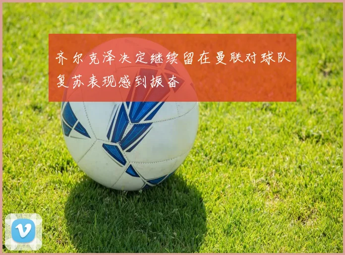 齐尔克泽决定继续留在曼联对球队复苏表现感到振奋