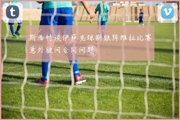 斯洛特谈伊萨克琼斯缺阵维拉比赛意外被问合同问题