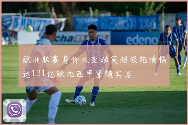 欧洲联赛身价大变动英超领跑增幅达131亿欧元西甲紧随其后