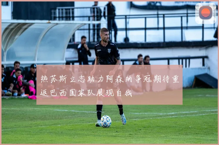 热苏斯立志助力阿森纳争冠期待重返巴西国家队展现自我