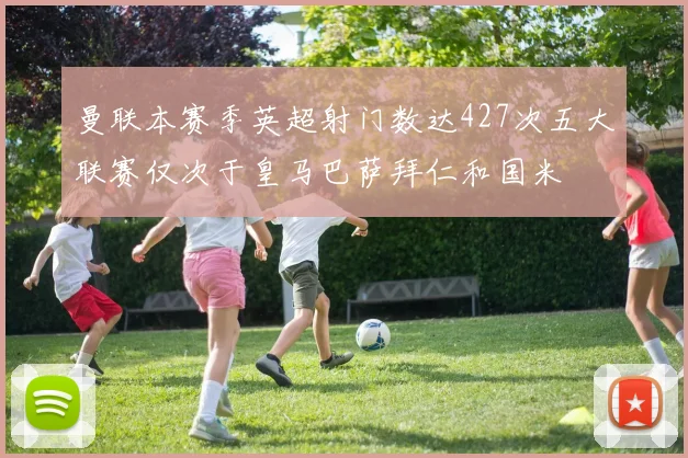 曼联本赛季英超射门数达427次五大联赛仅次于皇马巴萨拜仁和国米
