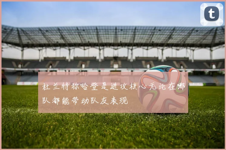 杜兰特称哈登是进攻核心无论在哪队都能带动队友表现
