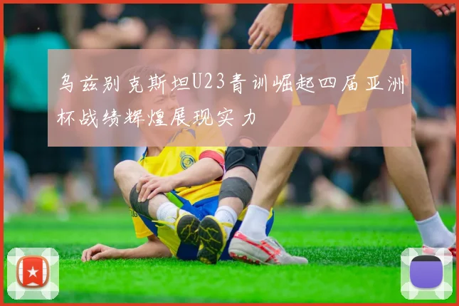 乌兹别克斯坦U23青训崛起四届亚洲杯战绩辉煌展现实力