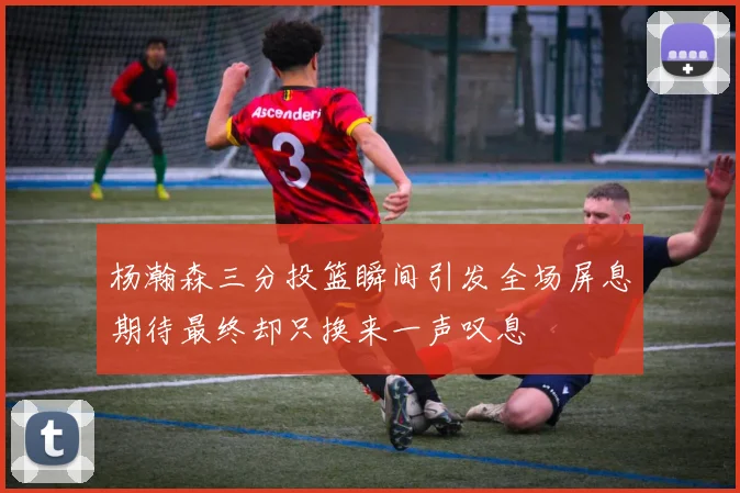 杨瀚森三分投篮瞬间引发全场屏息期待最终却只换来一声叹息