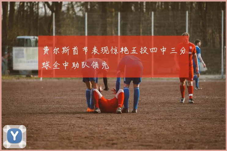 费尔斯首节表现惊艳五投四中三分球全中助队领先
