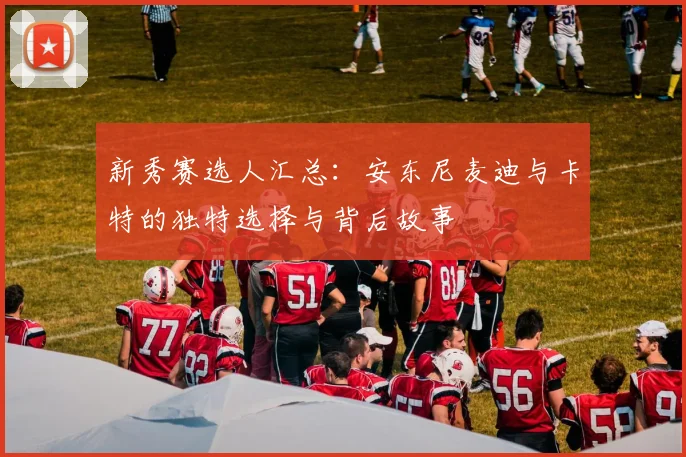 新秀赛选人汇总：安东尼麦迪与卡特的独特选择与背后故事
