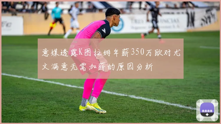 意媒透露K图拉姆年薪350万欧对尤文满意无需加薪的原因分析