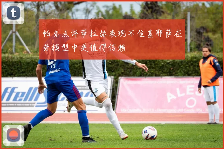 帕克点评萨拉赫表现不佳基耶萨在劳模型中更值得信赖
