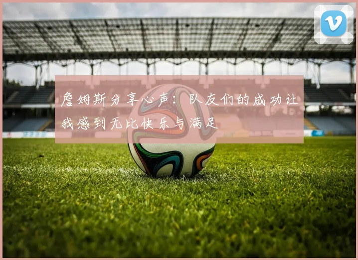 詹姆斯分享心声：队友们的成功让我感到无比快乐与满足