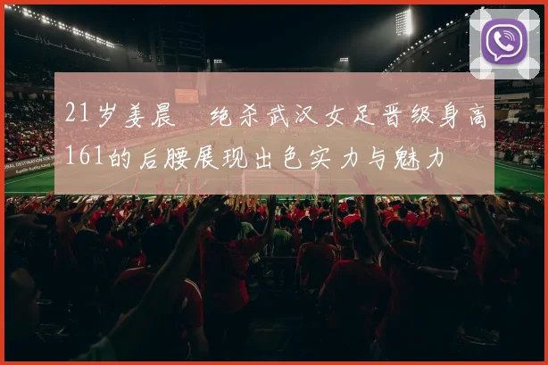 21岁姜晨璟绝杀武汉女足晋级身高161的后腰展现出色实力与魅力