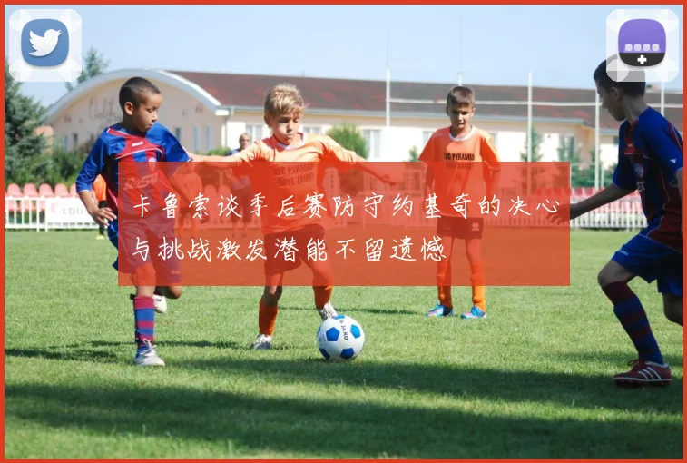 卡鲁索谈季后赛防守约基奇的决心与挑战激发潜能不留遗憾