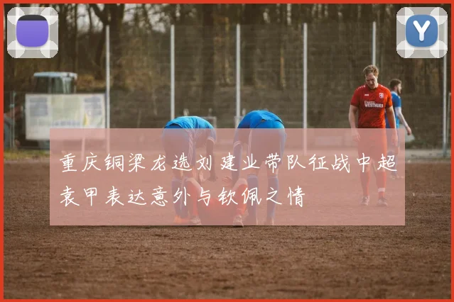 重庆铜梁龙选刘建业带队征战中超袁甲表达意外与钦佩之情