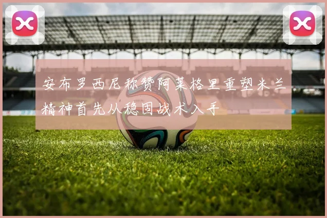 安布罗西尼称赞阿莱格里重塑米兰精神首先从稳固战术入手