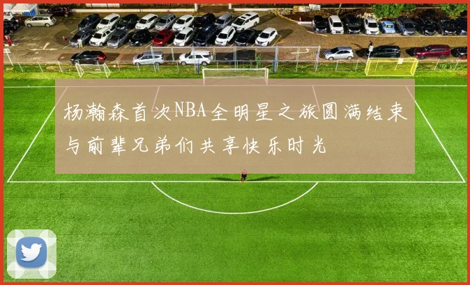 杨瀚森首次NBA全明星之旅圆满结束与前辈兄弟们共享快乐时光