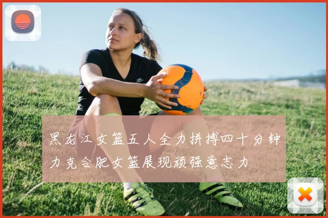 黑龙江女篮五人全力拼搏四十分钟力克合肥女篮展现顽强意志力