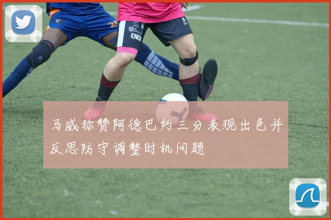 马威称赞阿德巴约三分表现出色并反思防守调整时机问题