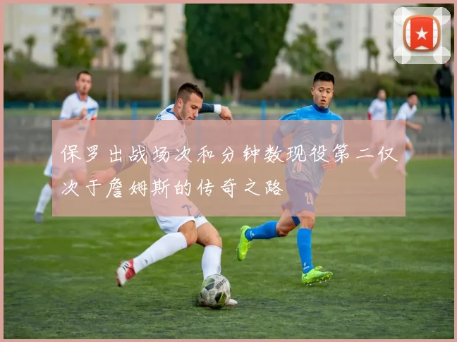 保罗出战场次和分钟数现役第二仅次于詹姆斯的传奇之路