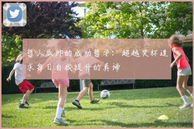 哲人瓜帅的成功哲学：超越奖杯追求每日自我提升的真谛