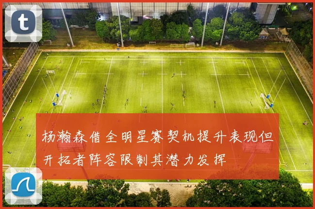 杨瀚森借全明星赛契机提升表现但开拓者阵容限制其潜力发挥