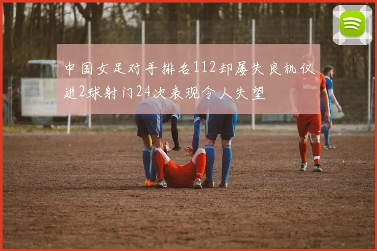 中国女足对手排名112却屡失良机仅进2球射门24次表现令人失望
