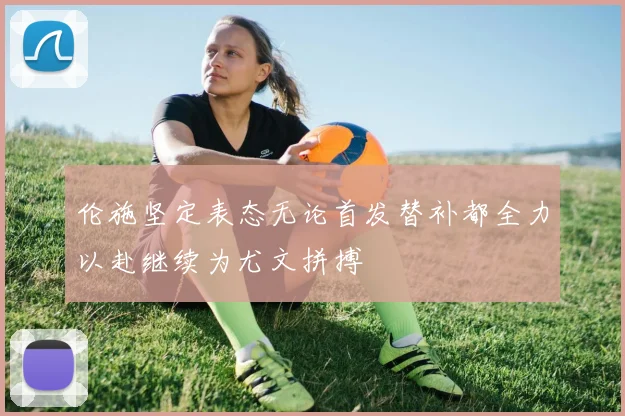 伦施坚定表态无论首发替补都全力以赴继续为尤文拼搏