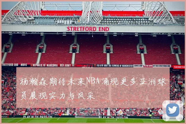 杨瀚森期待未来NBA涌现更多亚洲球员展现实力与风采