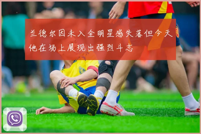 兰德尔因未入全明星感失落但今天他在场上展现出强烈斗志