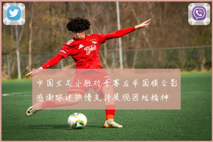 中国女足小胜对手赛后举国旗合影感谢球迷热情支持展现团结精神