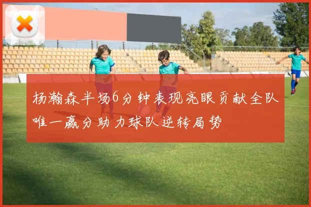 杨瀚森半场6分钟表现亮眼贡献全队唯一赢分助力球队逆转局势