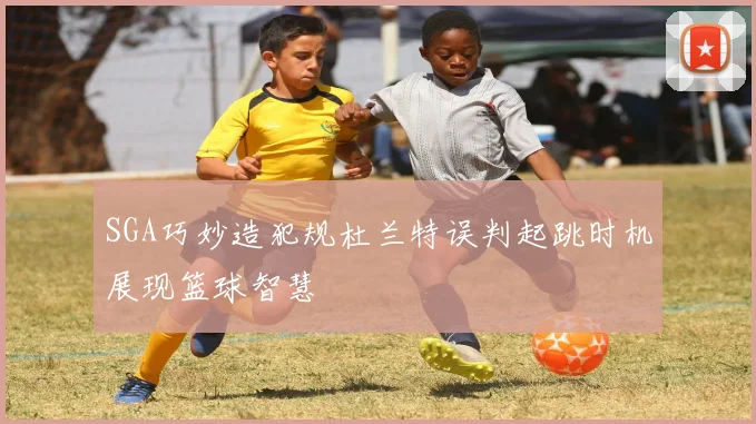 SGA巧妙造犯规杜兰特误判起跳时机展现篮球智慧