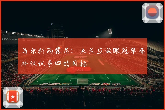 马尔科西蒙尼：米兰应放眼冠军而非仅仅争四的目标