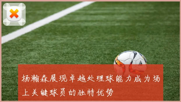 杨瀚森展现卓越处理球能力成为场上关键球员的独特优势