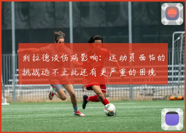 利拉德谈伤病影响：运动员面临的挑战远不止此还有更严重的困境